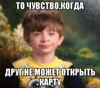 то чувство,когда друг не может открыть карту