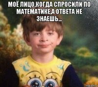 моё лицо,когда спросили по математике,а ответа не знаешь... 