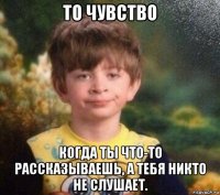 то чувство когда ты что-то рассказываешь, а тебя никто не слушает.