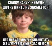 скажу какую нибудь шутку никто не засмеётся! кто нибудь другой скажит эту же шутку весь мир засмеётся!