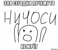 эля сегодня почему то не жрёт