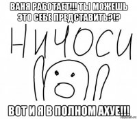 ваня работает!!! ты можешь это себе представить?!? вот и я в полном ахуе!!!