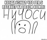 когда узнал что гта 5 потянет на твоем компе 