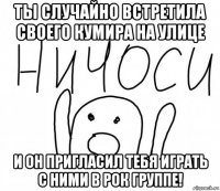 ты случайно встретила своего кумира на улице и он пригласил тебя играть с ними в рок группе!