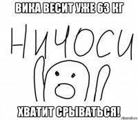 вика весит уже 63 кг хватит срываться!