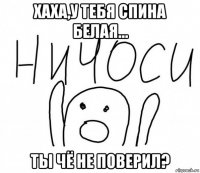 хаха,у тебя спина белая... ты чё не поверил?