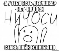 -а у тебя есть девушка? -нет -ничоси ставь лайк если было