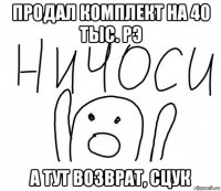 продал комплект на 40 тыс. рэ а тут возврат, сцук