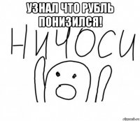 узнал что рубль понизился! 