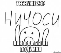 тебе уже 23? никогда бы не подумал