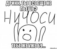 дринк, ты все еще не пьешь? тебе же уже 69...