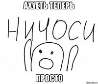 ахуеть теперь просто