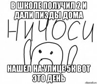 в школе получил 2 и дали пизды дома нашел на улице 5к вот это день