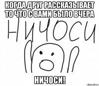 когда друг рассказывает то что с вами было вчера ничоси!