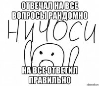 отвечал на все вопросы рандомно на все ответил правильно