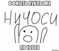 офигеть куклы мх по 10000