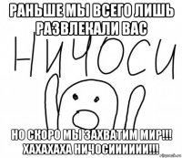 раньше мы всего лишь развлекали вас но скоро мы захватим мир!!! хахахаха ничосииииии!!!