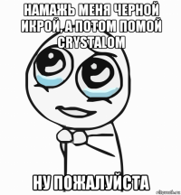 намажь меня черной икрой, а потом помой crystalом ну пожалуйста