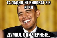 та ладно, не виноват я в игил думал, они черные..