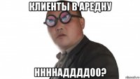 клиенты в аредну ннннаддддоо?