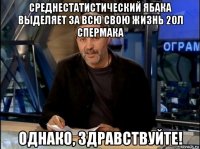 среднестатистический ябака выделяет за всю свою жизнь 20л спермака однако, здравствуйте!