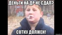 деньги на др не сдал? сотку должен!