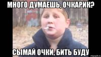 много думаешь, очкарик? сымай очки, бить буду