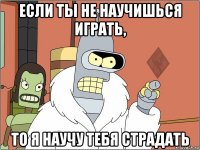если ты не научишься играть, то я научу тебя страдать