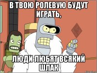 в твою ролевую будут играть, люди любят всякий шлак