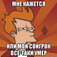 мне кажется или мой соигрок всё-таки умер