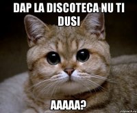 dap la discoteca nu ti dusi aaaaa?