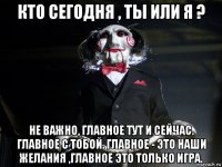 кто сегодня , ты или я ? не важно, главное тут и сейчас. главное с тобой. главное - это наши желания ,главное это только игра.