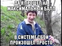 да я прошел на максимальный балл в системе сбой произошел просто
