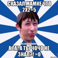 сказал мамке что 2x2=5 а га! а ты чочо не знал?! =0