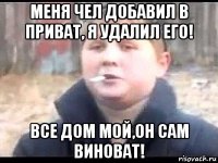 меня чел добавил в приват, я удалил его! все дом мой,он сам виноват!