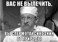 вас не вылечить, вы спермотаксикозник от природы