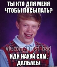 ты кто для меня чтобы посылать? иди нахуй сам, далбаеб!