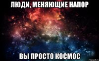 люди, меняющие напор вы просто космос