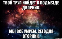 твой труп найдет в подъезде дворник. мы все умрем. сегодня вторник.