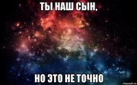 ты наш сын, но это не точно