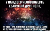 у каждого человека есть ебанутый друг коля, а у него , как минимус должны быть такие же друзья ебланы с именем лёша и дима...