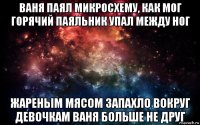 ваня паял микросхему, как мог горячий паяльник упал между ног жареным мясом запахло вокруг девочкам ваня больше не друг