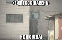 хей,птссс!парень! иди сюда!