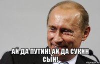  ай да путин! ай да сукин сын!