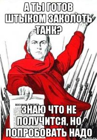 а ты готов штыком заколоть танк? знаю что не получится, но попробовать надо