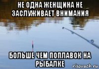 не одна женщина не заслуживает внимания больше чем поплавок на рыбалке