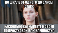 по шкале от одного до сансы старк насколько вы жалеете о своей подростковой влюблённости?