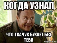 когда узнал что ткачук бухает без тебя