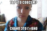 ты что совсем? скайп это г#вно