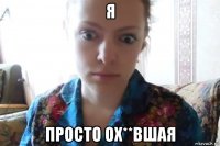 я просто ох**вшая